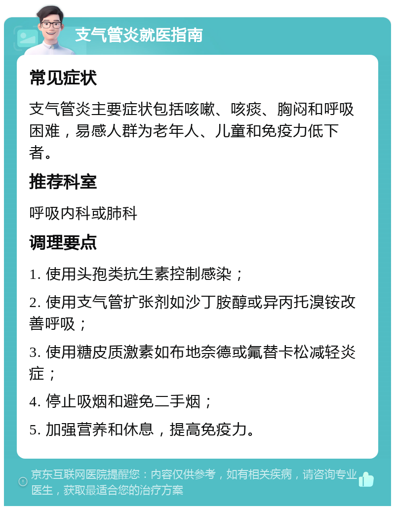 支气管炎就医指南 常见症状 支气管炎主要症状包括咳嗽、咳痰、胸闷和呼吸困难，易感人群为老年人、儿童和免疫力低下者。 推荐科室 呼吸内科或肺科 调理要点 1. 使用头孢类抗生素控制感染； 2. 使用支气管扩张剂如沙丁胺醇或异丙托溴铵改善呼吸； 3. 使用糖皮质激素如布地奈德或氟替卡松减轻炎症； 4. 停止吸烟和避免二手烟； 5. 加强营养和休息，提高免疫力。