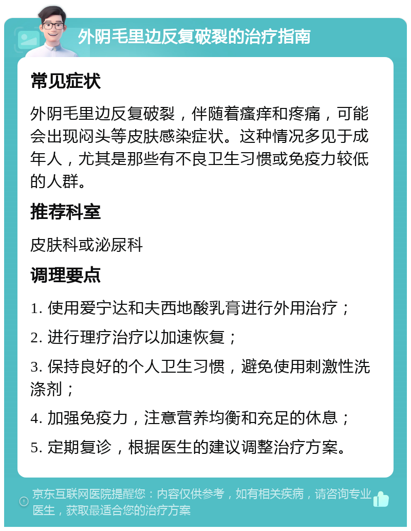 外阴毛里边反复破裂的治疗指南 常见症状 外阴毛里边反复破裂，伴随着瘙痒和疼痛，可能会出现闷头等皮肤感染症状。这种情况多见于成年人，尤其是那些有不良卫生习惯或免疫力较低的人群。 推荐科室 皮肤科或泌尿科 调理要点 1. 使用爱宁达和夫西地酸乳膏进行外用治疗； 2. 进行理疗治疗以加速恢复； 3. 保持良好的个人卫生习惯，避免使用刺激性洗涤剂； 4. 加强免疫力，注意营养均衡和充足的休息； 5. 定期复诊，根据医生的建议调整治疗方案。