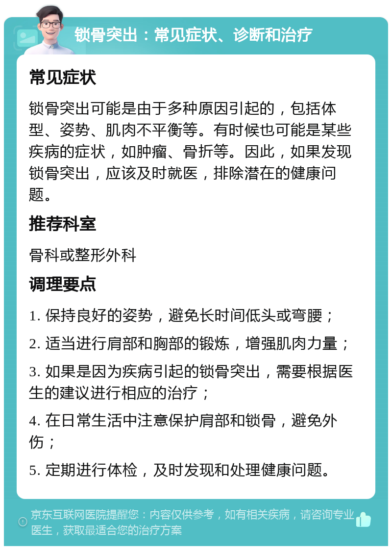 锁骨突出：常见症状、诊断和治疗 常见症状 锁骨突出可能是由于多种原因引起的，包括体型、姿势、肌肉不平衡等。有时候也可能是某些疾病的症状，如肿瘤、骨折等。因此，如果发现锁骨突出，应该及时就医，排除潜在的健康问题。 推荐科室 骨科或整形外科 调理要点 1. 保持良好的姿势，避免长时间低头或弯腰； 2. 适当进行肩部和胸部的锻炼，增强肌肉力量； 3. 如果是因为疾病引起的锁骨突出，需要根据医生的建议进行相应的治疗； 4. 在日常生活中注意保护肩部和锁骨，避免外伤； 5. 定期进行体检，及时发现和处理健康问题。