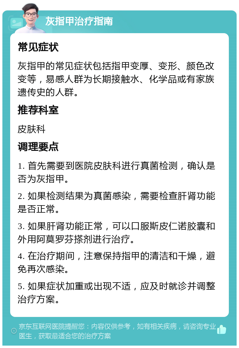 灰指甲治疗指南 常见症状 灰指甲的常见症状包括指甲变厚、变形、颜色改变等，易感人群为长期接触水、化学品或有家族遗传史的人群。 推荐科室 皮肤科 调理要点 1. 首先需要到医院皮肤科进行真菌检测，确认是否为灰指甲。 2. 如果检测结果为真菌感染，需要检查肝肾功能是否正常。 3. 如果肝肾功能正常，可以口服斯皮仁诺胶囊和外用阿莫罗芬搽剂进行治疗。 4. 在治疗期间，注意保持指甲的清洁和干燥，避免再次感染。 5. 如果症状加重或出现不适，应及时就诊并调整治疗方案。