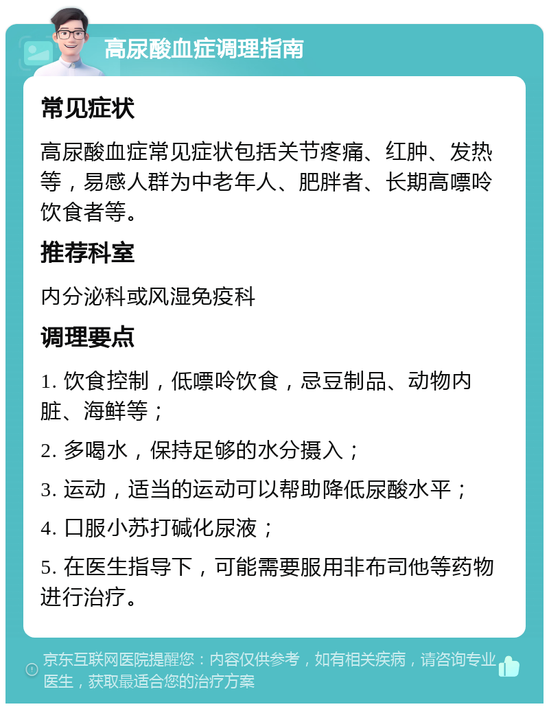 高尿酸血症调理指南 常见症状 高尿酸血症常见症状包括关节疼痛、红肿、发热等，易感人群为中老年人、肥胖者、长期高嘌呤饮食者等。 推荐科室 内分泌科或风湿免疫科 调理要点 1. 饮食控制，低嘌呤饮食，忌豆制品、动物内脏、海鲜等； 2. 多喝水，保持足够的水分摄入； 3. 运动，适当的运动可以帮助降低尿酸水平； 4. 口服小苏打碱化尿液； 5. 在医生指导下，可能需要服用非布司他等药物进行治疗。