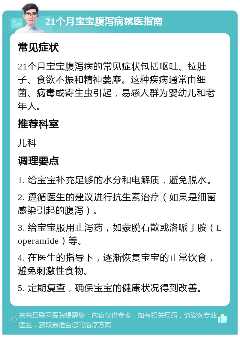 21个月宝宝腹泻病就医指南 常见症状 21个月宝宝腹泻病的常见症状包括呕吐、拉肚子、食欲不振和精神萎靡。这种疾病通常由细菌、病毒或寄生虫引起，易感人群为婴幼儿和老年人。 推荐科室 儿科 调理要点 1. 给宝宝补充足够的水分和电解质，避免脱水。 2. 遵循医生的建议进行抗生素治疗（如果是细菌感染引起的腹泻）。 3. 给宝宝服用止泻药，如蒙脱石散或洛哌丁胺（Loperamide）等。 4. 在医生的指导下，逐渐恢复宝宝的正常饮食，避免刺激性食物。 5. 定期复查，确保宝宝的健康状况得到改善。