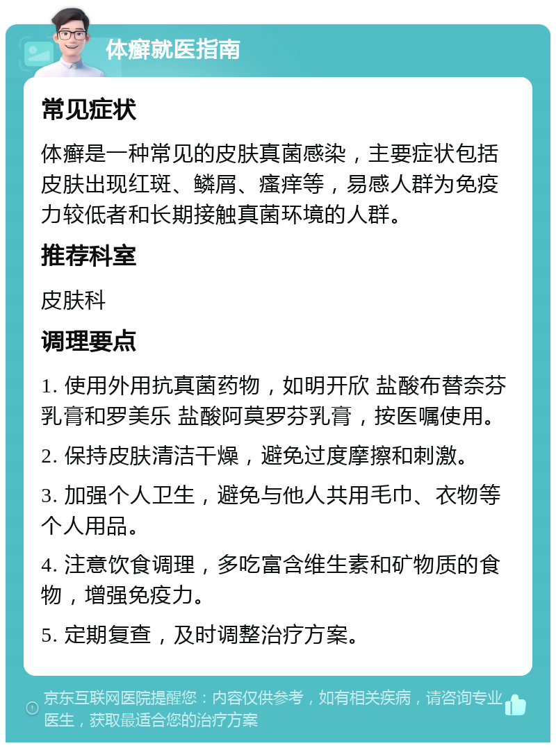 体癣就医指南 常见症状 体癣是一种常见的皮肤真菌感染，主要症状包括皮肤出现红斑、鳞屑、瘙痒等，易感人群为免疫力较低者和长期接触真菌环境的人群。 推荐科室 皮肤科 调理要点 1. 使用外用抗真菌药物，如明开欣 盐酸布替奈芬乳膏和罗美乐 盐酸阿莫罗芬乳膏，按医嘱使用。 2. 保持皮肤清洁干燥，避免过度摩擦和刺激。 3. 加强个人卫生，避免与他人共用毛巾、衣物等个人用品。 4. 注意饮食调理，多吃富含维生素和矿物质的食物，增强免疫力。 5. 定期复查，及时调整治疗方案。