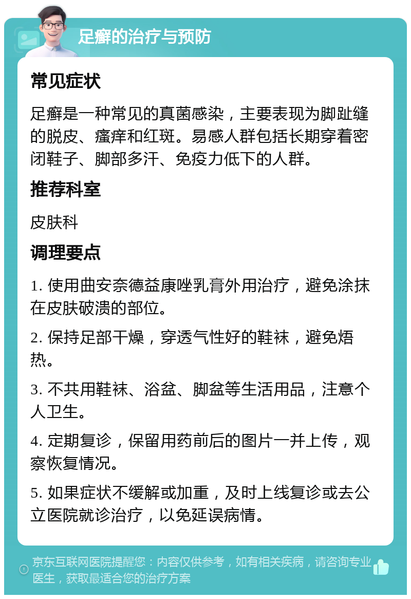 足癣的治疗与预防 常见症状 足癣是一种常见的真菌感染，主要表现为脚趾缝的脱皮、瘙痒和红斑。易感人群包括长期穿着密闭鞋子、脚部多汗、免疫力低下的人群。 推荐科室 皮肤科 调理要点 1. 使用曲安奈德益康唑乳膏外用治疗，避免涂抹在皮肤破溃的部位。 2. 保持足部干燥，穿透气性好的鞋袜，避免焐热。 3. 不共用鞋袜、浴盆、脚盆等生活用品，注意个人卫生。 4. 定期复诊，保留用药前后的图片一并上传，观察恢复情况。 5. 如果症状不缓解或加重，及时上线复诊或去公立医院就诊治疗，以免延误病情。