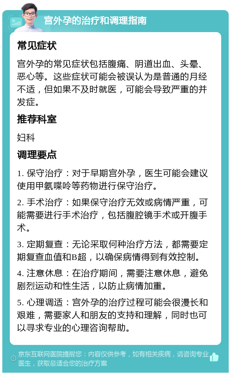 宫外孕的治疗和调理指南 常见症状 宫外孕的常见症状包括腹痛、阴道出血、头晕、恶心等。这些症状可能会被误认为是普通的月经不适，但如果不及时就医，可能会导致严重的并发症。 推荐科室 妇科 调理要点 1. 保守治疗：对于早期宫外孕，医生可能会建议使用甲氨喋呤等药物进行保守治疗。 2. 手术治疗：如果保守治疗无效或病情严重，可能需要进行手术治疗，包括腹腔镜手术或开腹手术。 3. 定期复查：无论采取何种治疗方法，都需要定期复查血值和B超，以确保病情得到有效控制。 4. 注意休息：在治疗期间，需要注意休息，避免剧烈运动和性生活，以防止病情加重。 5. 心理调适：宫外孕的治疗过程可能会很漫长和艰难，需要家人和朋友的支持和理解，同时也可以寻求专业的心理咨询帮助。