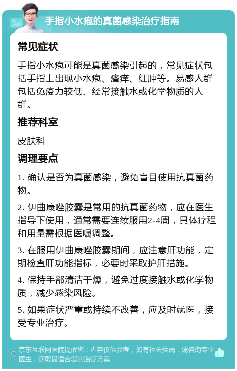 手指小水疱的真菌感染治疗指南 常见症状 手指小水疱可能是真菌感染引起的，常见症状包括手指上出现小水疱、瘙痒、红肿等。易感人群包括免疫力较低、经常接触水或化学物质的人群。 推荐科室 皮肤科 调理要点 1. 确认是否为真菌感染，避免盲目使用抗真菌药物。 2. 伊曲康唑胶囊是常用的抗真菌药物，应在医生指导下使用，通常需要连续服用2-4周，具体疗程和用量需根据医嘱调整。 3. 在服用伊曲康唑胶囊期间，应注意肝功能，定期检查肝功能指标，必要时采取护肝措施。 4. 保持手部清洁干燥，避免过度接触水或化学物质，减少感染风险。 5. 如果症状严重或持续不改善，应及时就医，接受专业治疗。