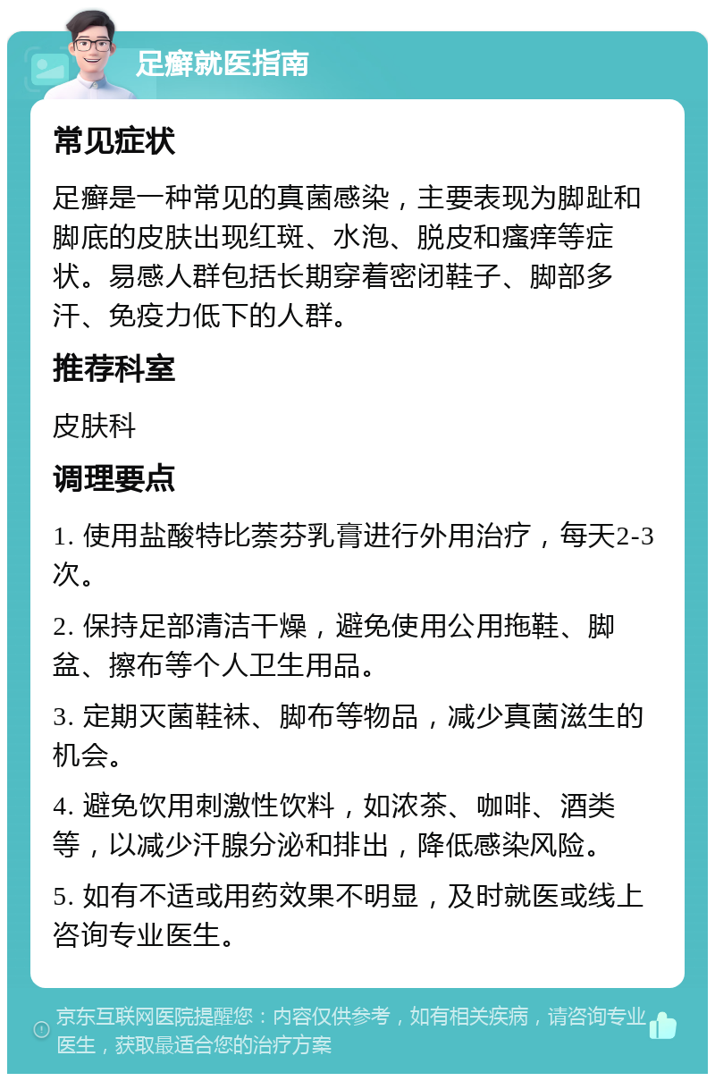 足癣就医指南 常见症状 足癣是一种常见的真菌感染，主要表现为脚趾和脚底的皮肤出现红斑、水泡、脱皮和瘙痒等症状。易感人群包括长期穿着密闭鞋子、脚部多汗、免疫力低下的人群。 推荐科室 皮肤科 调理要点 1. 使用盐酸特比萘芬乳膏进行外用治疗，每天2-3次。 2. 保持足部清洁干燥，避免使用公用拖鞋、脚盆、擦布等个人卫生用品。 3. 定期灭菌鞋袜、脚布等物品，减少真菌滋生的机会。 4. 避免饮用刺激性饮料，如浓茶、咖啡、酒类等，以减少汗腺分泌和排出，降低感染风险。 5. 如有不适或用药效果不明显，及时就医或线上咨询专业医生。