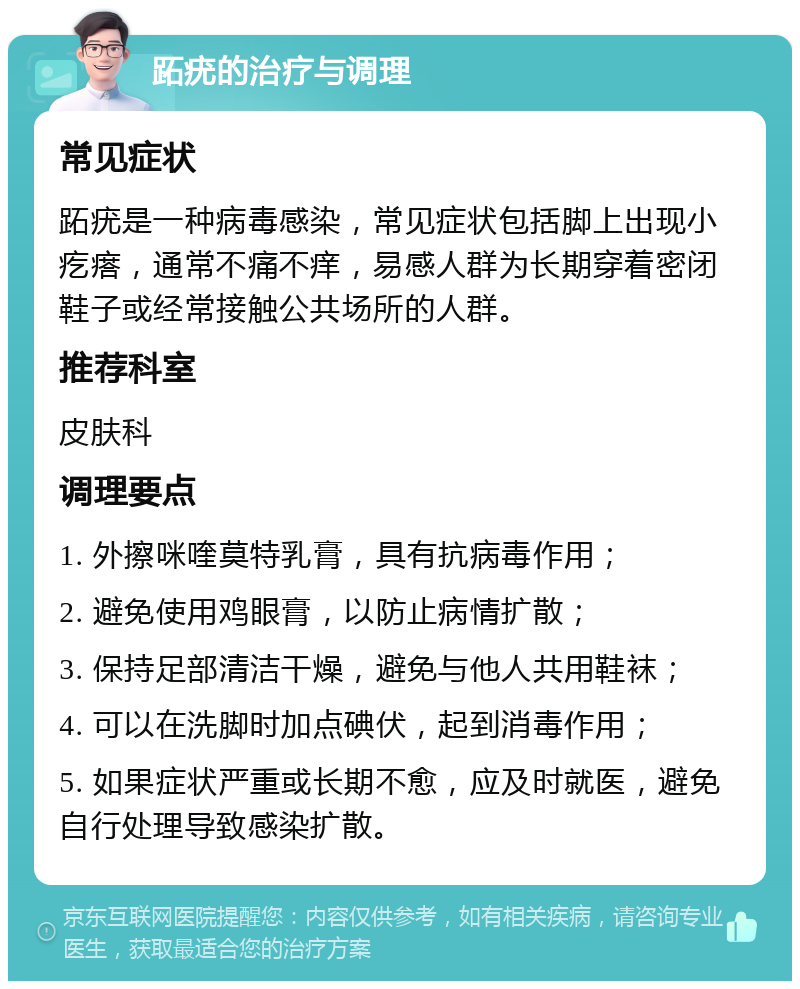 跖疣的治疗与调理 常见症状 跖疣是一种病毒感染，常见症状包括脚上出现小疙瘩，通常不痛不痒，易感人群为长期穿着密闭鞋子或经常接触公共场所的人群。 推荐科室 皮肤科 调理要点 1. 外擦咪喹莫特乳膏，具有抗病毒作用； 2. 避免使用鸡眼膏，以防止病情扩散； 3. 保持足部清洁干燥，避免与他人共用鞋袜； 4. 可以在洗脚时加点碘伏，起到消毒作用； 5. 如果症状严重或长期不愈，应及时就医，避免自行处理导致感染扩散。