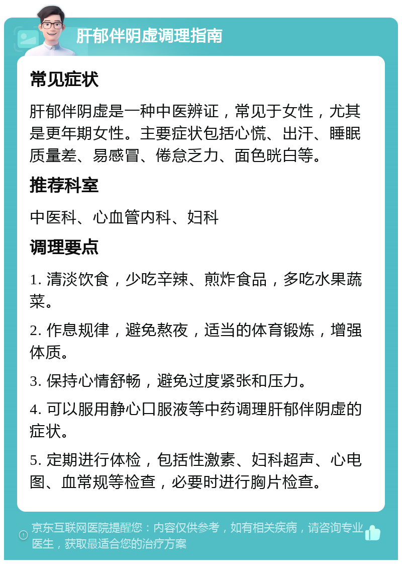 肝郁伴阴虚调理指南 常见症状 肝郁伴阴虚是一种中医辨证，常见于女性，尤其是更年期女性。主要症状包括心慌、出汗、睡眠质量差、易感冒、倦怠乏力、面色晄白等。 推荐科室 中医科、心血管内科、妇科 调理要点 1. 清淡饮食，少吃辛辣、煎炸食品，多吃水果蔬菜。 2. 作息规律，避免熬夜，适当的体育锻炼，增强体质。 3. 保持心情舒畅，避免过度紧张和压力。 4. 可以服用静心口服液等中药调理肝郁伴阴虚的症状。 5. 定期进行体检，包括性激素、妇科超声、心电图、血常规等检查，必要时进行胸片检查。