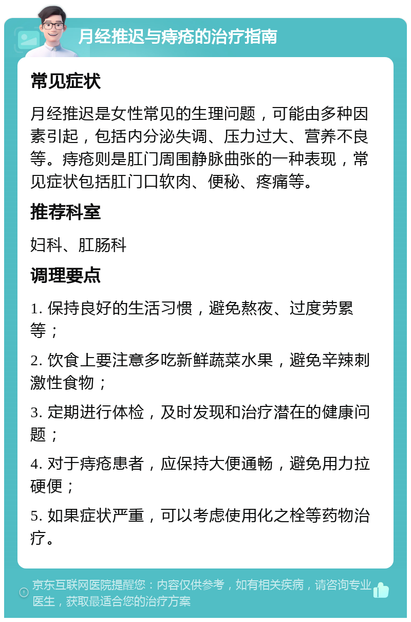 月经推迟与痔疮的治疗指南 常见症状 月经推迟是女性常见的生理问题，可能由多种因素引起，包括内分泌失调、压力过大、营养不良等。痔疮则是肛门周围静脉曲张的一种表现，常见症状包括肛门口软肉、便秘、疼痛等。 推荐科室 妇科、肛肠科 调理要点 1. 保持良好的生活习惯，避免熬夜、过度劳累等； 2. 饮食上要注意多吃新鲜蔬菜水果，避免辛辣刺激性食物； 3. 定期进行体检，及时发现和治疗潜在的健康问题； 4. 对于痔疮患者，应保持大便通畅，避免用力拉硬便； 5. 如果症状严重，可以考虑使用化之栓等药物治疗。