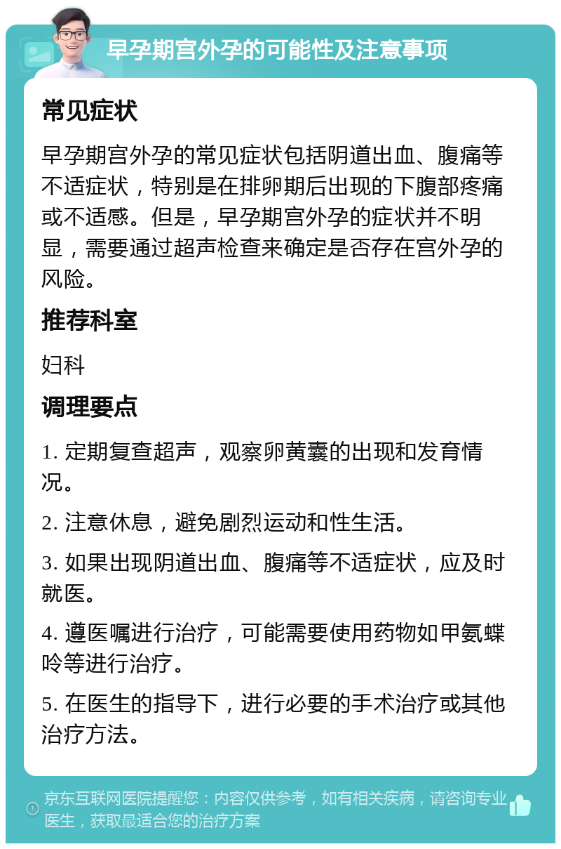 早孕期宫外孕的可能性及注意事项 常见症状 早孕期宫外孕的常见症状包括阴道出血、腹痛等不适症状，特别是在排卵期后出现的下腹部疼痛或不适感。但是，早孕期宫外孕的症状并不明显，需要通过超声检查来确定是否存在宫外孕的风险。 推荐科室 妇科 调理要点 1. 定期复查超声，观察卵黄囊的出现和发育情况。 2. 注意休息，避免剧烈运动和性生活。 3. 如果出现阴道出血、腹痛等不适症状，应及时就医。 4. 遵医嘱进行治疗，可能需要使用药物如甲氨蝶呤等进行治疗。 5. 在医生的指导下，进行必要的手术治疗或其他治疗方法。