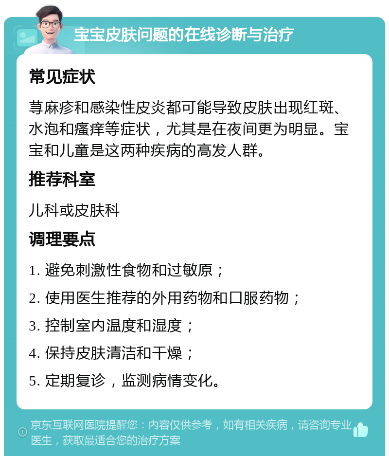 宝宝皮肤问题的在线诊断与治疗 常见症状 荨麻疹和感染性皮炎都可能导致皮肤出现红斑、水泡和瘙痒等症状，尤其是在夜间更为明显。宝宝和儿童是这两种疾病的高发人群。 推荐科室 儿科或皮肤科 调理要点 1. 避免刺激性食物和过敏原； 2. 使用医生推荐的外用药物和口服药物； 3. 控制室内温度和湿度； 4. 保持皮肤清洁和干燥； 5. 定期复诊，监测病情变化。