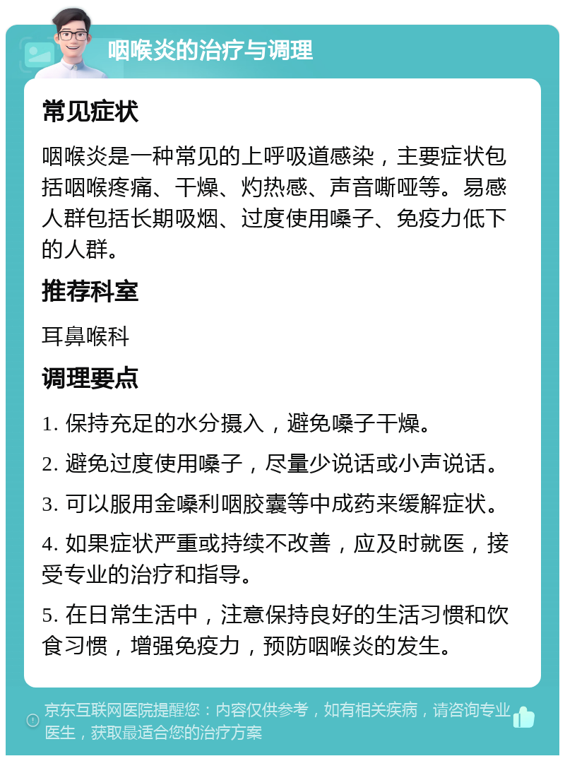 咽喉炎的治疗与调理 常见症状 咽喉炎是一种常见的上呼吸道感染，主要症状包括咽喉疼痛、干燥、灼热感、声音嘶哑等。易感人群包括长期吸烟、过度使用嗓子、免疫力低下的人群。 推荐科室 耳鼻喉科 调理要点 1. 保持充足的水分摄入，避免嗓子干燥。 2. 避免过度使用嗓子，尽量少说话或小声说话。 3. 可以服用金嗓利咽胶囊等中成药来缓解症状。 4. 如果症状严重或持续不改善，应及时就医，接受专业的治疗和指导。 5. 在日常生活中，注意保持良好的生活习惯和饮食习惯，增强免疫力，预防咽喉炎的发生。