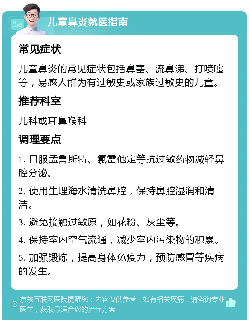 儿童鼻炎就医指南 常见症状 儿童鼻炎的常见症状包括鼻塞、流鼻涕、打喷嚏等，易感人群为有过敏史或家族过敏史的儿童。 推荐科室 儿科或耳鼻喉科 调理要点 1. 口服孟鲁斯特、氯雷他定等抗过敏药物减轻鼻腔分泌。 2. 使用生理海水清洗鼻腔，保持鼻腔湿润和清洁。 3. 避免接触过敏原，如花粉、灰尘等。 4. 保持室内空气流通，减少室内污染物的积累。 5. 加强锻炼，提高身体免疫力，预防感冒等疾病的发生。