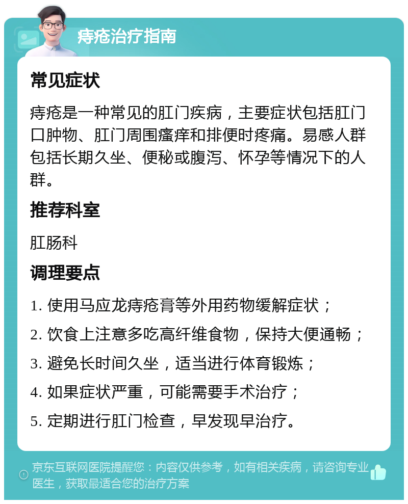 痔疮治疗指南 常见症状 痔疮是一种常见的肛门疾病，主要症状包括肛门口肿物、肛门周围瘙痒和排便时疼痛。易感人群包括长期久坐、便秘或腹泻、怀孕等情况下的人群。 推荐科室 肛肠科 调理要点 1. 使用马应龙痔疮膏等外用药物缓解症状； 2. 饮食上注意多吃高纤维食物，保持大便通畅； 3. 避免长时间久坐，适当进行体育锻炼； 4. 如果症状严重，可能需要手术治疗； 5. 定期进行肛门检查，早发现早治疗。