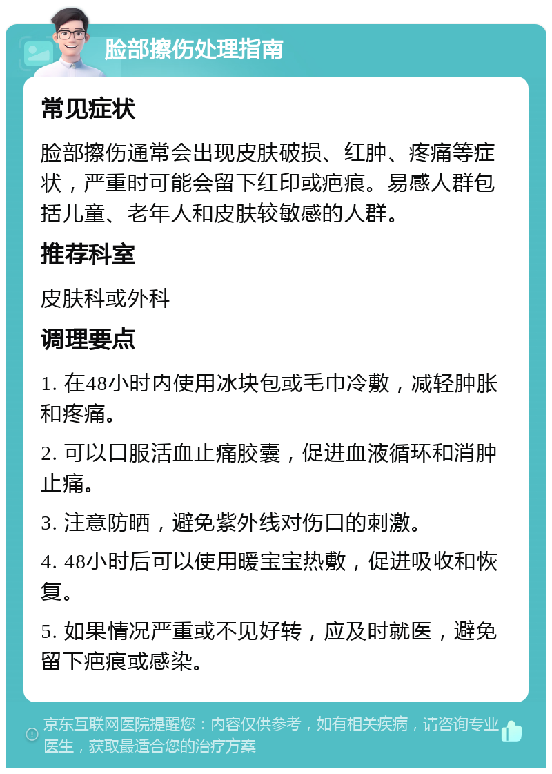 脸部擦伤处理指南 常见症状 脸部擦伤通常会出现皮肤破损、红肿、疼痛等症状，严重时可能会留下红印或疤痕。易感人群包括儿童、老年人和皮肤较敏感的人群。 推荐科室 皮肤科或外科 调理要点 1. 在48小时内使用冰块包或毛巾冷敷，减轻肿胀和疼痛。 2. 可以口服活血止痛胶囊，促进血液循环和消肿止痛。 3. 注意防晒，避免紫外线对伤口的刺激。 4. 48小时后可以使用暖宝宝热敷，促进吸收和恢复。 5. 如果情况严重或不见好转，应及时就医，避免留下疤痕或感染。