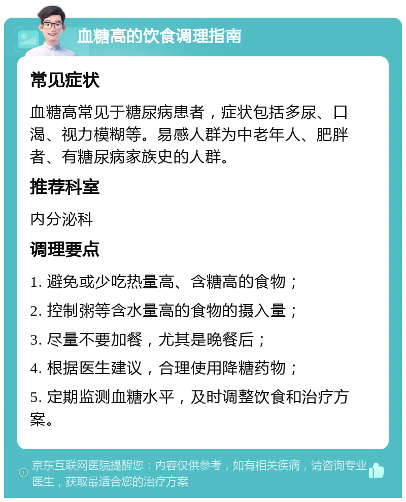 血糖高的饮食调理指南 常见症状 血糖高常见于糖尿病患者，症状包括多尿、口渴、视力模糊等。易感人群为中老年人、肥胖者、有糖尿病家族史的人群。 推荐科室 内分泌科 调理要点 1. 避免或少吃热量高、含糖高的食物； 2. 控制粥等含水量高的食物的摄入量； 3. 尽量不要加餐，尤其是晚餐后； 4. 根据医生建议，合理使用降糖药物； 5. 定期监测血糖水平，及时调整饮食和治疗方案。