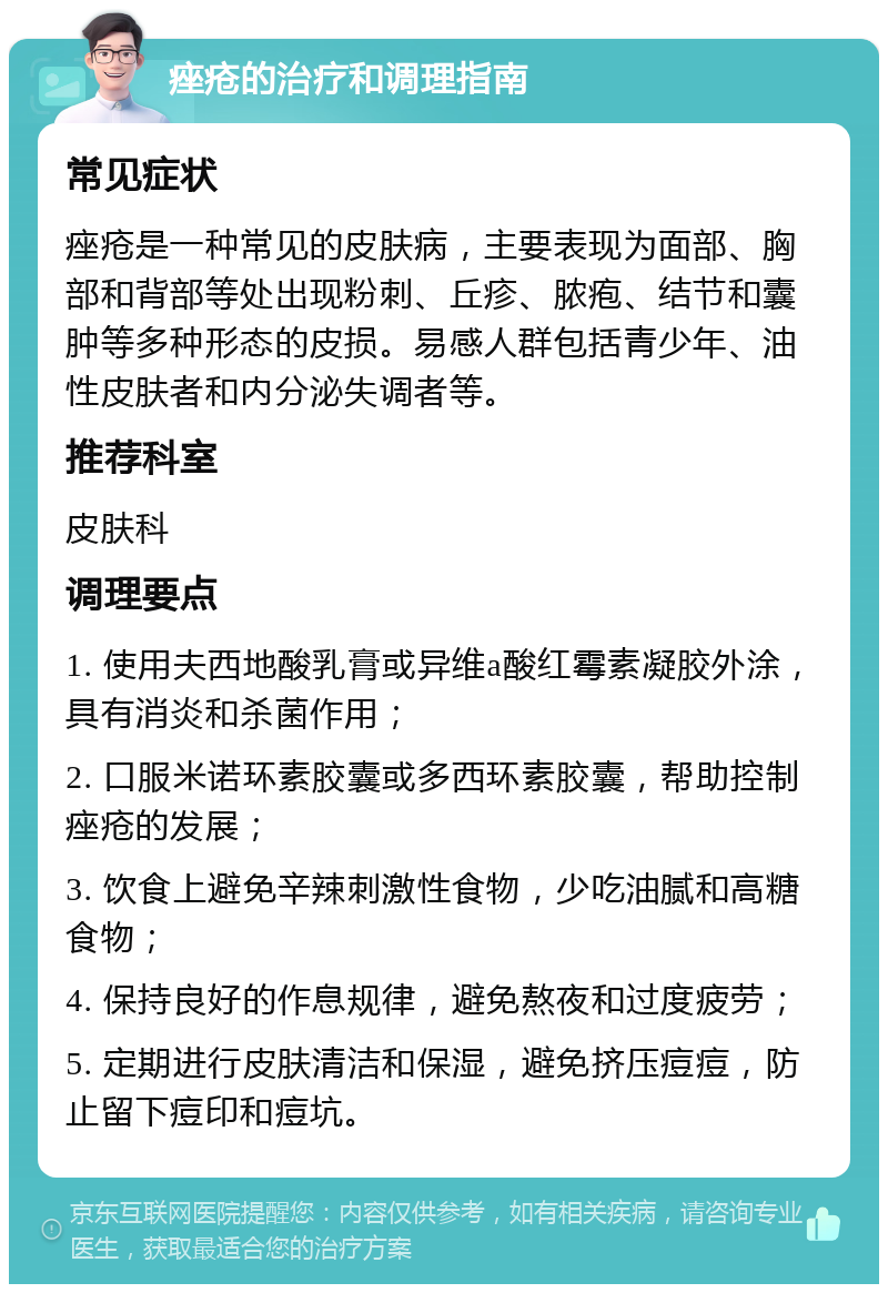 痤疮的治疗和调理指南 常见症状 痤疮是一种常见的皮肤病，主要表现为面部、胸部和背部等处出现粉刺、丘疹、脓疱、结节和囊肿等多种形态的皮损。易感人群包括青少年、油性皮肤者和内分泌失调者等。 推荐科室 皮肤科 调理要点 1. 使用夫西地酸乳膏或异维a酸红霉素凝胶外涂，具有消炎和杀菌作用； 2. 口服米诺环素胶囊或多西环素胶囊，帮助控制痤疮的发展； 3. 饮食上避免辛辣刺激性食物，少吃油腻和高糖食物； 4. 保持良好的作息规律，避免熬夜和过度疲劳； 5. 定期进行皮肤清洁和保湿，避免挤压痘痘，防止留下痘印和痘坑。