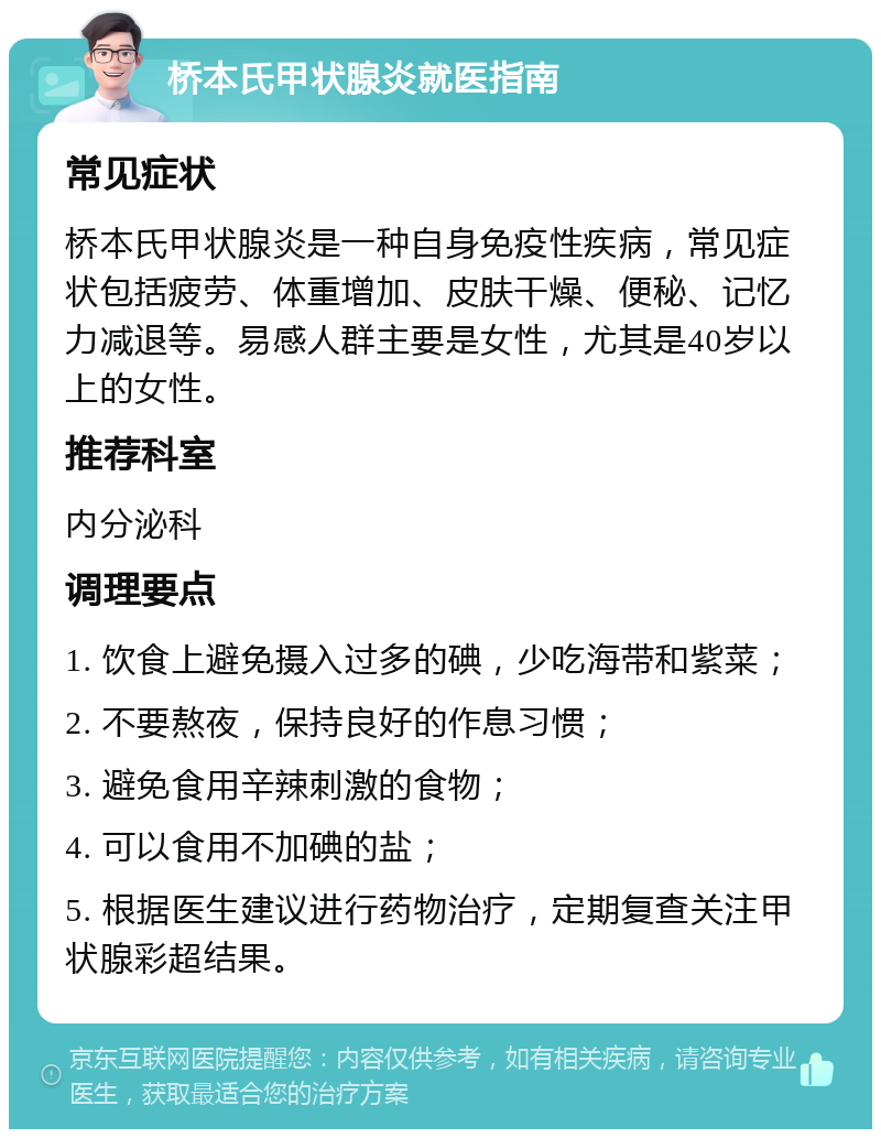 桥本氏甲状腺炎就医指南 常见症状 桥本氏甲状腺炎是一种自身免疫性疾病，常见症状包括疲劳、体重增加、皮肤干燥、便秘、记忆力减退等。易感人群主要是女性，尤其是40岁以上的女性。 推荐科室 内分泌科 调理要点 1. 饮食上避免摄入过多的碘，少吃海带和紫菜； 2. 不要熬夜，保持良好的作息习惯； 3. 避免食用辛辣刺激的食物； 4. 可以食用不加碘的盐； 5. 根据医生建议进行药物治疗，定期复查关注甲状腺彩超结果。