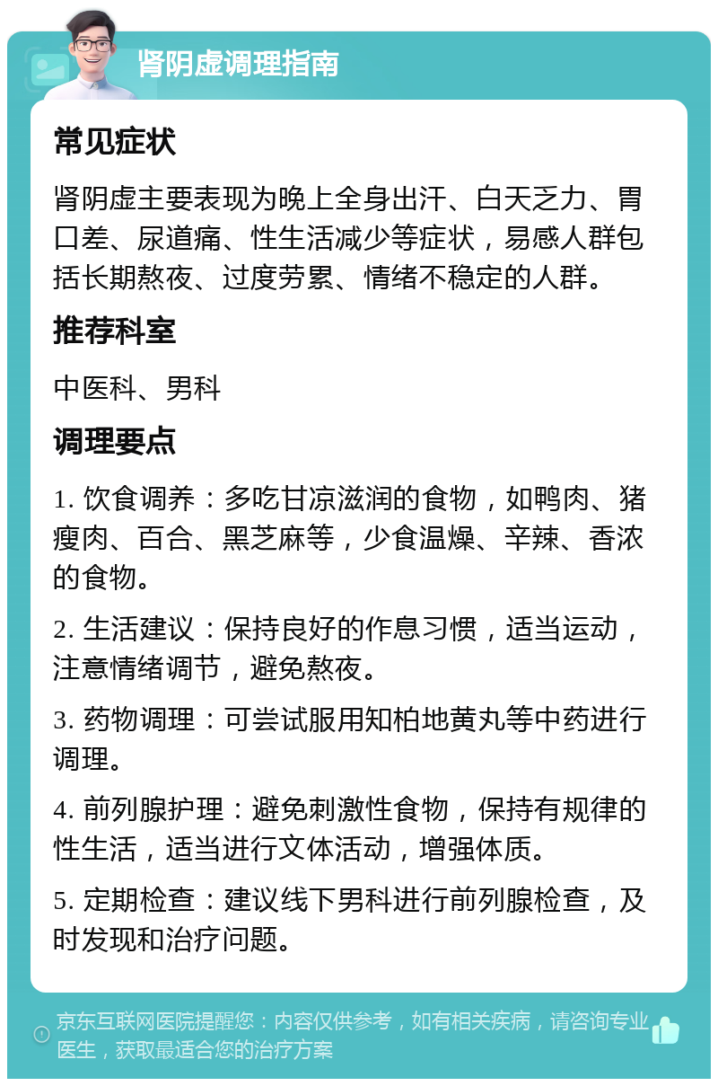 肾阴虚调理指南 常见症状 肾阴虚主要表现为晚上全身出汗、白天乏力、胃口差、尿道痛、性生活减少等症状，易感人群包括长期熬夜、过度劳累、情绪不稳定的人群。 推荐科室 中医科、男科 调理要点 1. 饮食调养：多吃甘凉滋润的食物，如鸭肉、猪瘦肉、百合、黑芝麻等，少食温燥、辛辣、香浓的食物。 2. 生活建议：保持良好的作息习惯，适当运动，注意情绪调节，避免熬夜。 3. 药物调理：可尝试服用知柏地黄丸等中药进行调理。 4. 前列腺护理：避免刺激性食物，保持有规律的性生活，适当进行文体活动，增强体质。 5. 定期检查：建议线下男科进行前列腺检查，及时发现和治疗问题。