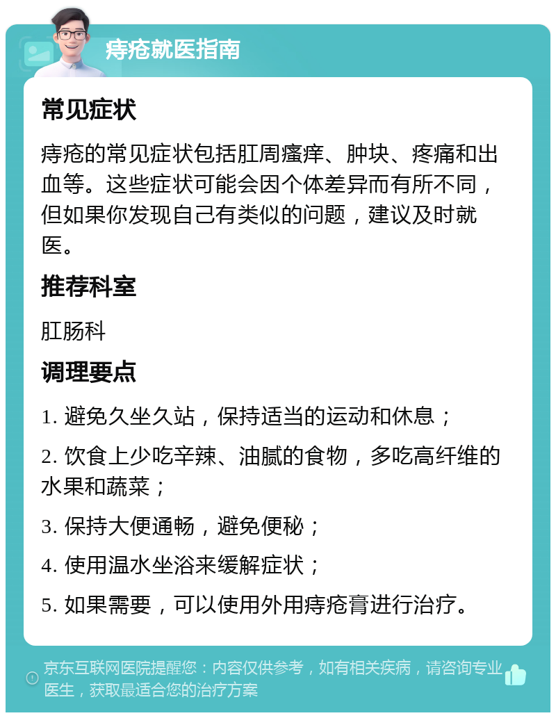 痔疮就医指南 常见症状 痔疮的常见症状包括肛周瘙痒、肿块、疼痛和出血等。这些症状可能会因个体差异而有所不同，但如果你发现自己有类似的问题，建议及时就医。 推荐科室 肛肠科 调理要点 1. 避免久坐久站，保持适当的运动和休息； 2. 饮食上少吃辛辣、油腻的食物，多吃高纤维的水果和蔬菜； 3. 保持大便通畅，避免便秘； 4. 使用温水坐浴来缓解症状； 5. 如果需要，可以使用外用痔疮膏进行治疗。