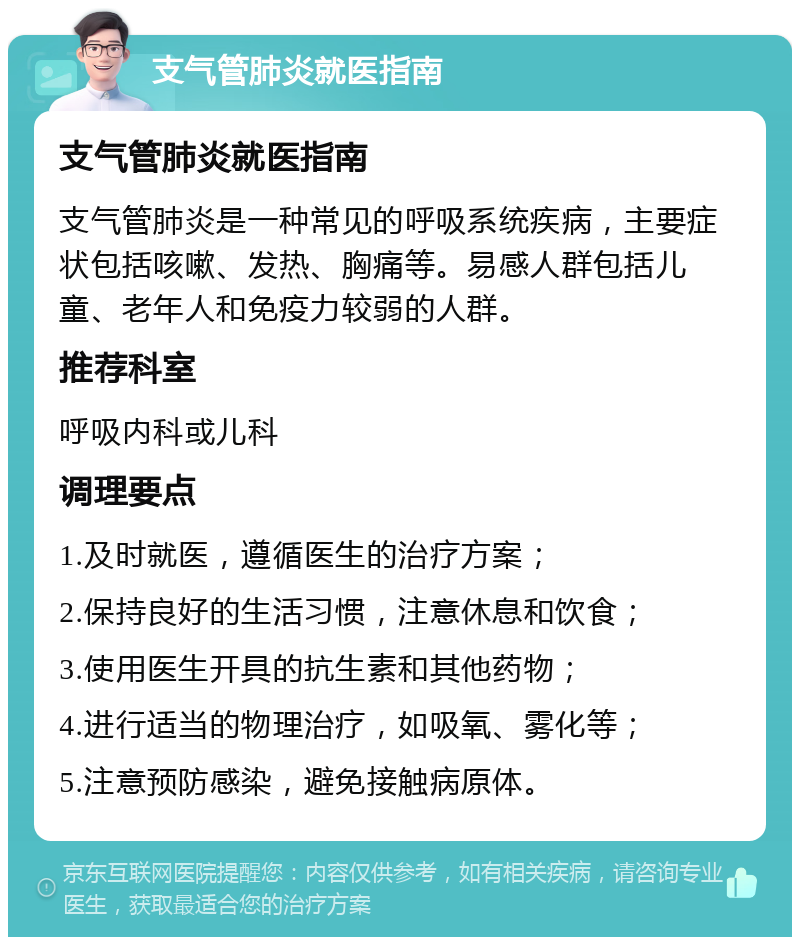 支气管肺炎就医指南 支气管肺炎就医指南 支气管肺炎是一种常见的呼吸系统疾病，主要症状包括咳嗽、发热、胸痛等。易感人群包括儿童、老年人和免疫力较弱的人群。 推荐科室 呼吸内科或儿科 调理要点 1.及时就医，遵循医生的治疗方案； 2.保持良好的生活习惯，注意休息和饮食； 3.使用医生开具的抗生素和其他药物； 4.进行适当的物理治疗，如吸氧、雾化等； 5.注意预防感染，避免接触病原体。