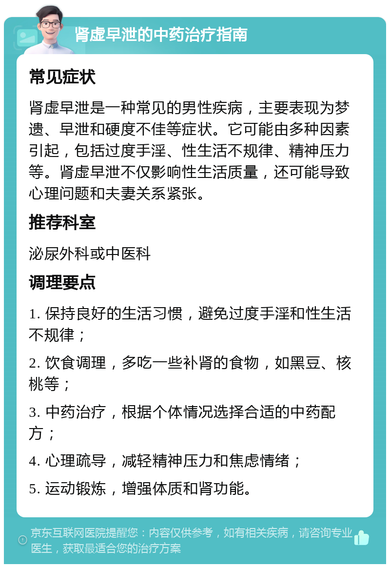 肾虚早泄的中药治疗指南 常见症状 肾虚早泄是一种常见的男性疾病，主要表现为梦遗、早泄和硬度不佳等症状。它可能由多种因素引起，包括过度手淫、性生活不规律、精神压力等。肾虚早泄不仅影响性生活质量，还可能导致心理问题和夫妻关系紧张。 推荐科室 泌尿外科或中医科 调理要点 1. 保持良好的生活习惯，避免过度手淫和性生活不规律； 2. 饮食调理，多吃一些补肾的食物，如黑豆、核桃等； 3. 中药治疗，根据个体情况选择合适的中药配方； 4. 心理疏导，减轻精神压力和焦虑情绪； 5. 运动锻炼，增强体质和肾功能。