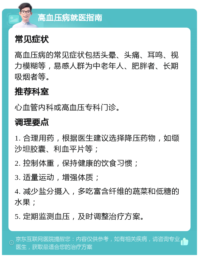 高血压病就医指南 常见症状 高血压病的常见症状包括头晕、头痛、耳鸣、视力模糊等，易感人群为中老年人、肥胖者、长期吸烟者等。 推荐科室 心血管内科或高血压专科门诊。 调理要点 1. 合理用药，根据医生建议选择降压药物，如缬沙坦胶囊、利血平片等； 2. 控制体重，保持健康的饮食习惯； 3. 适量运动，增强体质； 4. 减少盐分摄入，多吃富含纤维的蔬菜和低糖的水果； 5. 定期监测血压，及时调整治疗方案。