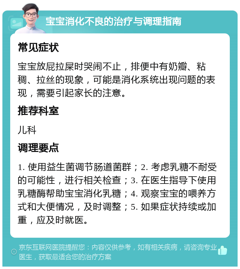 宝宝消化不良的治疗与调理指南 常见症状 宝宝放屁拉屎时哭闹不止，排便中有奶瓣、粘稠、拉丝的现象，可能是消化系统出现问题的表现，需要引起家长的注意。 推荐科室 儿科 调理要点 1. 使用益生菌调节肠道菌群；2. 考虑乳糖不耐受的可能性，进行相关检查；3. 在医生指导下使用乳糖酶帮助宝宝消化乳糖；4. 观察宝宝的喂养方式和大便情况，及时调整；5. 如果症状持续或加重，应及时就医。