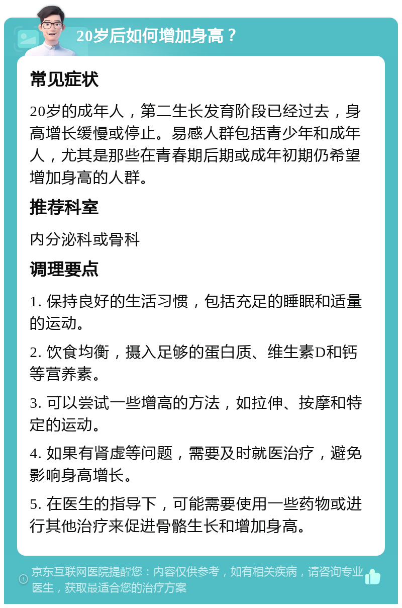 20岁后如何增加身高？ 常见症状 20岁的成年人，第二生长发育阶段已经过去，身高增长缓慢或停止。易感人群包括青少年和成年人，尤其是那些在青春期后期或成年初期仍希望增加身高的人群。 推荐科室 内分泌科或骨科 调理要点 1. 保持良好的生活习惯，包括充足的睡眠和适量的运动。 2. 饮食均衡，摄入足够的蛋白质、维生素D和钙等营养素。 3. 可以尝试一些增高的方法，如拉伸、按摩和特定的运动。 4. 如果有肾虚等问题，需要及时就医治疗，避免影响身高增长。 5. 在医生的指导下，可能需要使用一些药物或进行其他治疗来促进骨骼生长和增加身高。