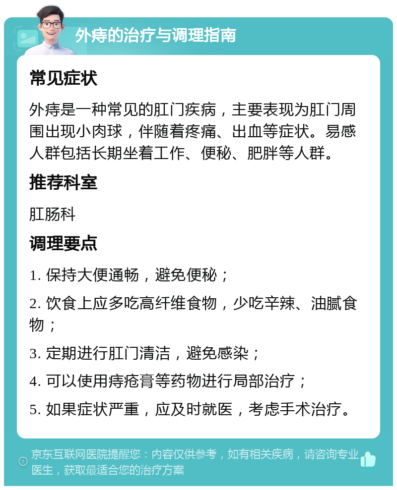 外痔的治疗与调理指南 常见症状 外痔是一种常见的肛门疾病，主要表现为肛门周围出现小肉球，伴随着疼痛、出血等症状。易感人群包括长期坐着工作、便秘、肥胖等人群。 推荐科室 肛肠科 调理要点 1. 保持大便通畅，避免便秘； 2. 饮食上应多吃高纤维食物，少吃辛辣、油腻食物； 3. 定期进行肛门清洁，避免感染； 4. 可以使用痔疮膏等药物进行局部治疗； 5. 如果症状严重，应及时就医，考虑手术治疗。