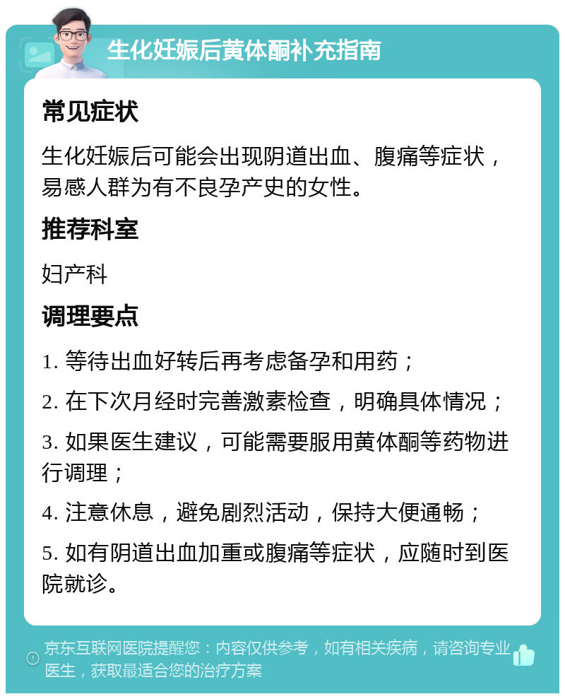 生化妊娠后黄体酮补充指南 常见症状 生化妊娠后可能会出现阴道出血、腹痛等症状，易感人群为有不良孕产史的女性。 推荐科室 妇产科 调理要点 1. 等待出血好转后再考虑备孕和用药； 2. 在下次月经时完善激素检查，明确具体情况； 3. 如果医生建议，可能需要服用黄体酮等药物进行调理； 4. 注意休息，避免剧烈活动，保持大便通畅； 5. 如有阴道出血加重或腹痛等症状，应随时到医院就诊。