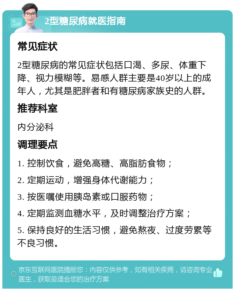 2型糖尿病就医指南 常见症状 2型糖尿病的常见症状包括口渴、多尿、体重下降、视力模糊等。易感人群主要是40岁以上的成年人，尤其是肥胖者和有糖尿病家族史的人群。 推荐科室 内分泌科 调理要点 1. 控制饮食，避免高糖、高脂肪食物； 2. 定期运动，增强身体代谢能力； 3. 按医嘱使用胰岛素或口服药物； 4. 定期监测血糖水平，及时调整治疗方案； 5. 保持良好的生活习惯，避免熬夜、过度劳累等不良习惯。