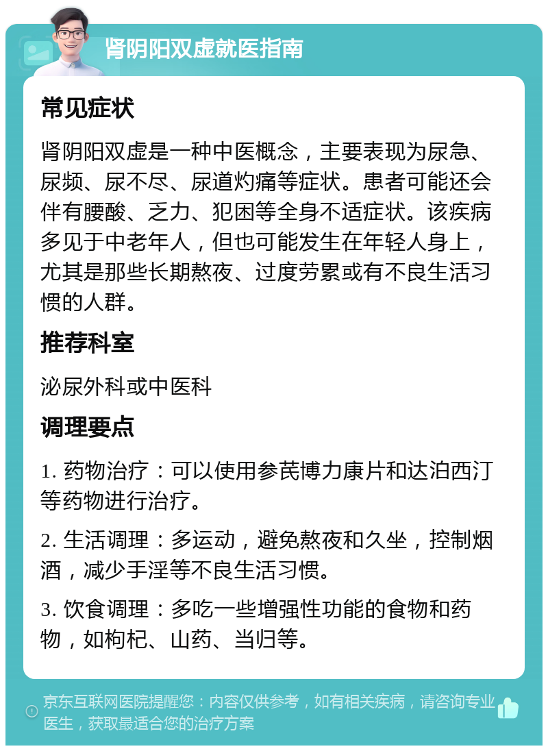 肾阴阳双虚就医指南 常见症状 肾阴阳双虚是一种中医概念，主要表现为尿急、尿频、尿不尽、尿道灼痛等症状。患者可能还会伴有腰酸、乏力、犯困等全身不适症状。该疾病多见于中老年人，但也可能发生在年轻人身上，尤其是那些长期熬夜、过度劳累或有不良生活习惯的人群。 推荐科室 泌尿外科或中医科 调理要点 1. 药物治疗：可以使用参芪博力康片和达泊西汀等药物进行治疗。 2. 生活调理：多运动，避免熬夜和久坐，控制烟酒，减少手淫等不良生活习惯。 3. 饮食调理：多吃一些增强性功能的食物和药物，如枸杞、山药、当归等。