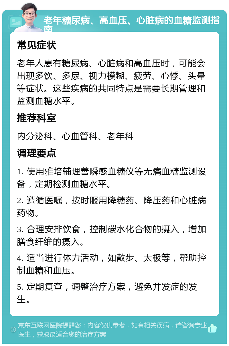 老年糖尿病、高血压、心脏病的血糖监测指南 常见症状 老年人患有糖尿病、心脏病和高血压时，可能会出现多饮、多尿、视力模糊、疲劳、心悸、头晕等症状。这些疾病的共同特点是需要长期管理和监测血糖水平。 推荐科室 内分泌科、心血管科、老年科 调理要点 1. 使用雅培辅理善瞬感血糖仪等无痛血糖监测设备，定期检测血糖水平。 2. 遵循医嘱，按时服用降糖药、降压药和心脏病药物。 3. 合理安排饮食，控制碳水化合物的摄入，增加膳食纤维的摄入。 4. 适当进行体力活动，如散步、太极等，帮助控制血糖和血压。 5. 定期复查，调整治疗方案，避免并发症的发生。