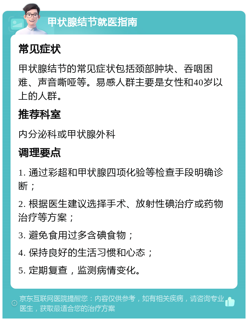 甲状腺结节就医指南 常见症状 甲状腺结节的常见症状包括颈部肿块、吞咽困难、声音嘶哑等。易感人群主要是女性和40岁以上的人群。 推荐科室 内分泌科或甲状腺外科 调理要点 1. 通过彩超和甲状腺四项化验等检查手段明确诊断； 2. 根据医生建议选择手术、放射性碘治疗或药物治疗等方案； 3. 避免食用过多含碘食物； 4. 保持良好的生活习惯和心态； 5. 定期复查，监测病情变化。