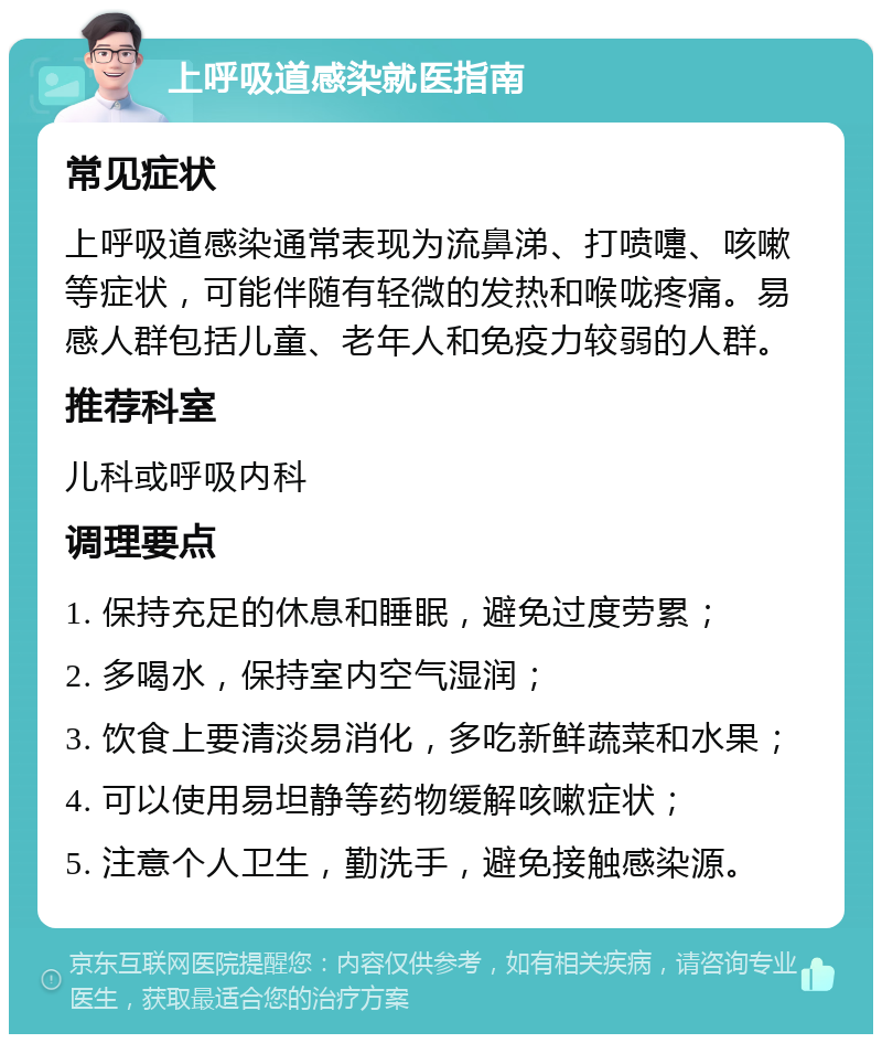 上呼吸道感染就医指南 常见症状 上呼吸道感染通常表现为流鼻涕、打喷嚏、咳嗽等症状，可能伴随有轻微的发热和喉咙疼痛。易感人群包括儿童、老年人和免疫力较弱的人群。 推荐科室 儿科或呼吸内科 调理要点 1. 保持充足的休息和睡眠，避免过度劳累； 2. 多喝水，保持室内空气湿润； 3. 饮食上要清淡易消化，多吃新鲜蔬菜和水果； 4. 可以使用易坦静等药物缓解咳嗽症状； 5. 注意个人卫生，勤洗手，避免接触感染源。