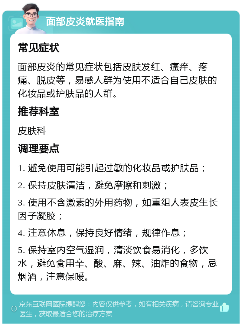 面部皮炎就医指南 常见症状 面部皮炎的常见症状包括皮肤发红、瘙痒、疼痛、脱皮等，易感人群为使用不适合自己皮肤的化妆品或护肤品的人群。 推荐科室 皮肤科 调理要点 1. 避免使用可能引起过敏的化妆品或护肤品； 2. 保持皮肤清洁，避免摩擦和刺激； 3. 使用不含激素的外用药物，如重组人表皮生长因子凝胶； 4. 注意休息，保持良好情绪，规律作息； 5. 保持室内空气湿润，清淡饮食易消化，多饮水，避免食用辛、酸、麻、辣、油炸的食物，忌烟酒，注意保暖。