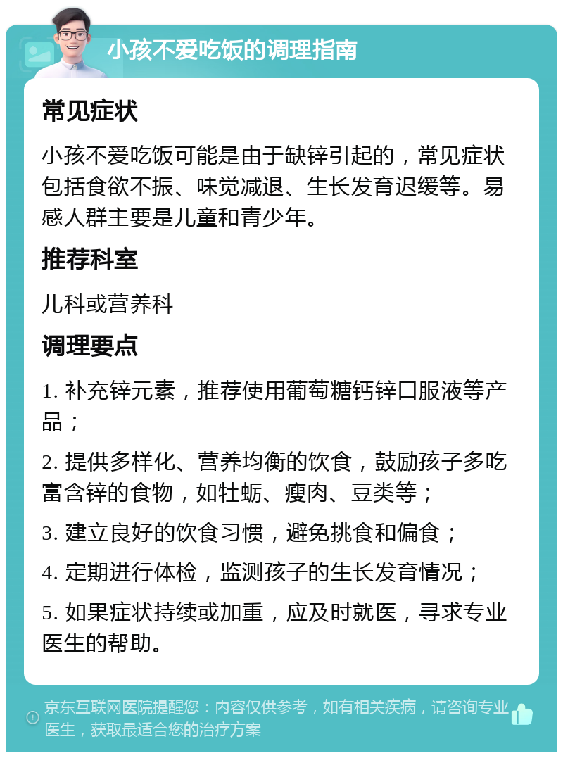 小孩不爱吃饭的调理指南 常见症状 小孩不爱吃饭可能是由于缺锌引起的，常见症状包括食欲不振、味觉减退、生长发育迟缓等。易感人群主要是儿童和青少年。 推荐科室 儿科或营养科 调理要点 1. 补充锌元素，推荐使用葡萄糖钙锌口服液等产品； 2. 提供多样化、营养均衡的饮食，鼓励孩子多吃富含锌的食物，如牡蛎、瘦肉、豆类等； 3. 建立良好的饮食习惯，避免挑食和偏食； 4. 定期进行体检，监测孩子的生长发育情况； 5. 如果症状持续或加重，应及时就医，寻求专业医生的帮助。