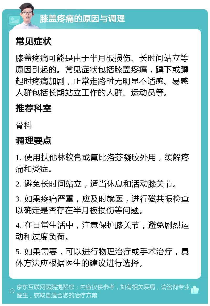 膝盖疼痛的原因与调理 常见症状 膝盖疼痛可能是由于半月板损伤、长时间站立等原因引起的。常见症状包括膝盖疼痛，蹲下或蹲起时疼痛加剧，正常走路时无明显不适感。易感人群包括长期站立工作的人群、运动员等。 推荐科室 骨科 调理要点 1. 使用扶他林软膏或氟比洛芬凝胶外用，缓解疼痛和炎症。 2. 避免长时间站立，适当休息和活动膝关节。 3. 如果疼痛严重，应及时就医，进行磁共振检查以确定是否存在半月板损伤等问题。 4. 在日常生活中，注意保护膝关节，避免剧烈运动和过度负荷。 5. 如果需要，可以进行物理治疗或手术治疗，具体方法应根据医生的建议进行选择。