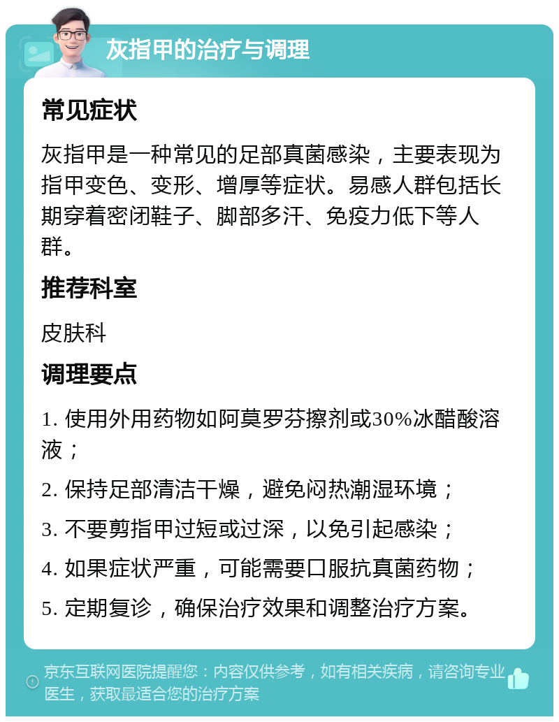 灰指甲的治疗与调理 常见症状 灰指甲是一种常见的足部真菌感染，主要表现为指甲变色、变形、增厚等症状。易感人群包括长期穿着密闭鞋子、脚部多汗、免疫力低下等人群。 推荐科室 皮肤科 调理要点 1. 使用外用药物如阿莫罗芬擦剂或30%冰醋酸溶液； 2. 保持足部清洁干燥，避免闷热潮湿环境； 3. 不要剪指甲过短或过深，以免引起感染； 4. 如果症状严重，可能需要口服抗真菌药物； 5. 定期复诊，确保治疗效果和调整治疗方案。