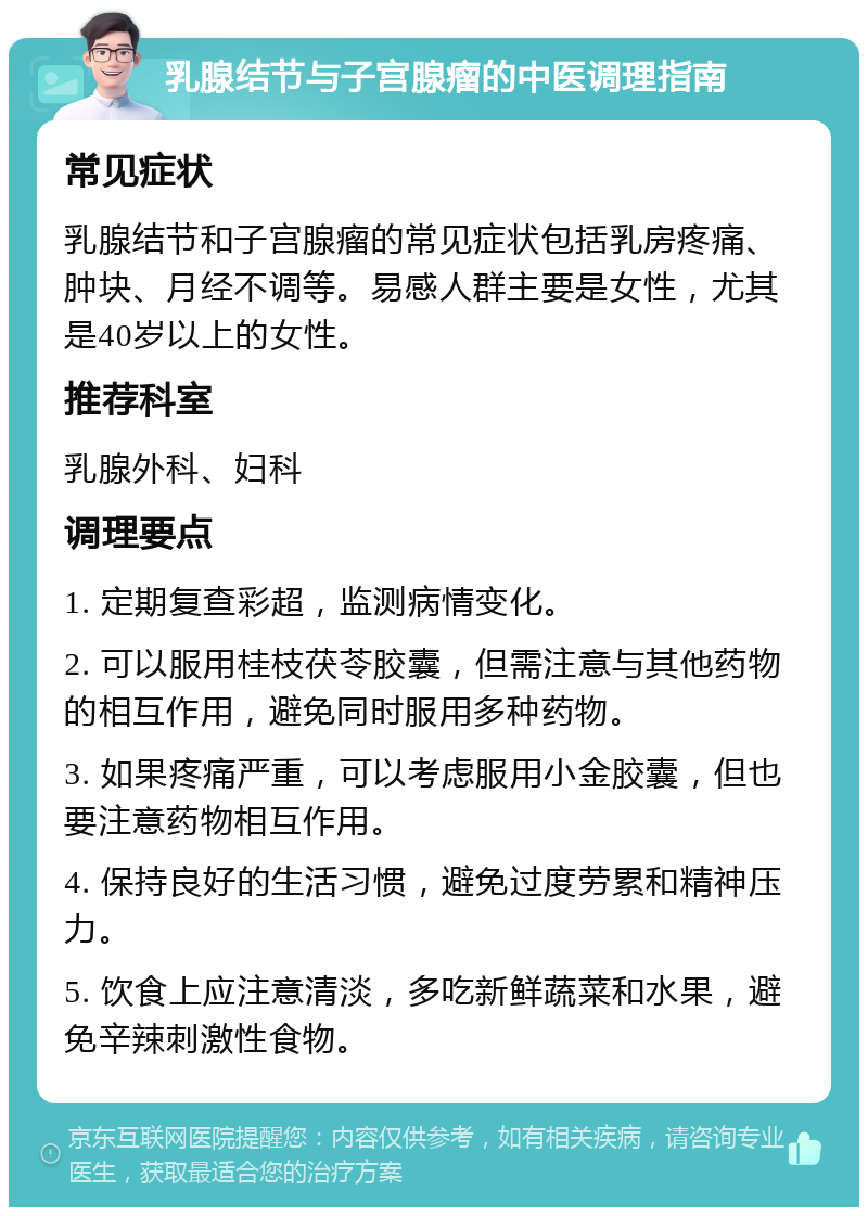 乳腺结节与子宫腺瘤的中医调理指南 常见症状 乳腺结节和子宫腺瘤的常见症状包括乳房疼痛、肿块、月经不调等。易感人群主要是女性，尤其是40岁以上的女性。 推荐科室 乳腺外科、妇科 调理要点 1. 定期复查彩超，监测病情变化。 2. 可以服用桂枝茯苓胶囊，但需注意与其他药物的相互作用，避免同时服用多种药物。 3. 如果疼痛严重，可以考虑服用小金胶囊，但也要注意药物相互作用。 4. 保持良好的生活习惯，避免过度劳累和精神压力。 5. 饮食上应注意清淡，多吃新鲜蔬菜和水果，避免辛辣刺激性食物。