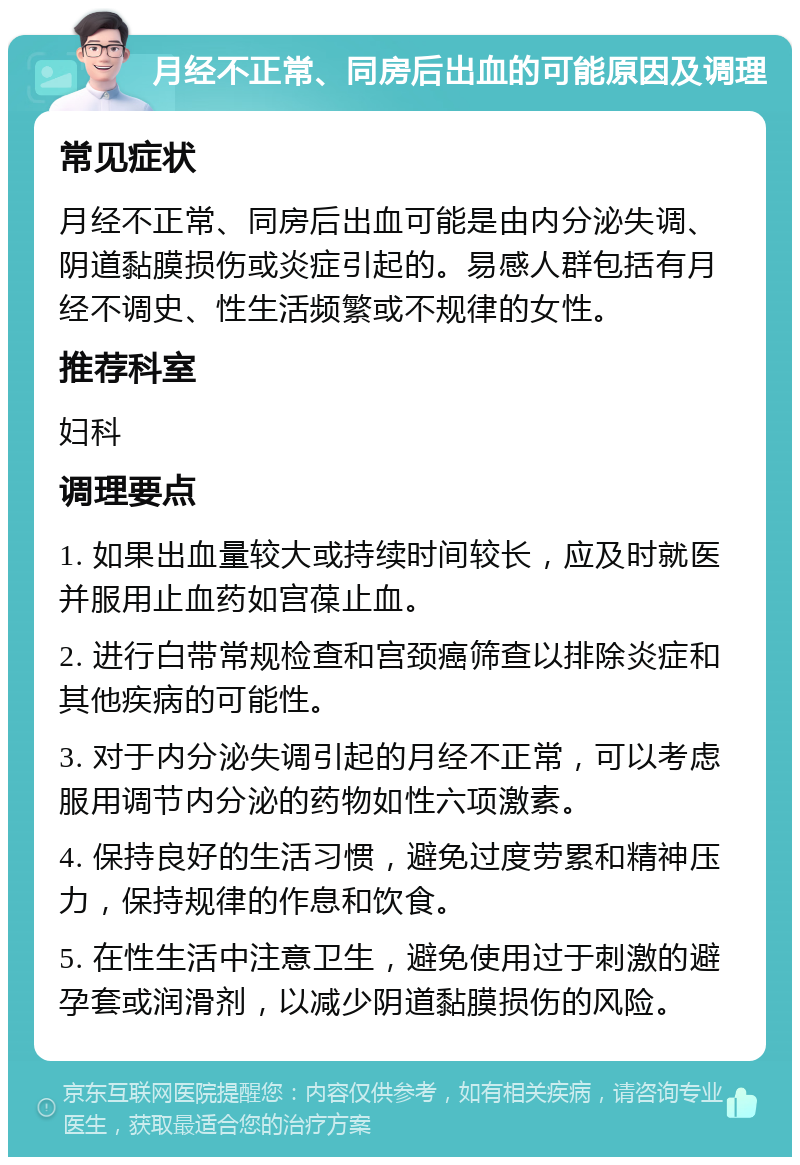 月经不正常、同房后出血的可能原因及调理 常见症状 月经不正常、同房后出血可能是由内分泌失调、阴道黏膜损伤或炎症引起的。易感人群包括有月经不调史、性生活频繁或不规律的女性。 推荐科室 妇科 调理要点 1. 如果出血量较大或持续时间较长，应及时就医并服用止血药如宫葆止血。 2. 进行白带常规检查和宫颈癌筛查以排除炎症和其他疾病的可能性。 3. 对于内分泌失调引起的月经不正常，可以考虑服用调节内分泌的药物如性六项激素。 4. 保持良好的生活习惯，避免过度劳累和精神压力，保持规律的作息和饮食。 5. 在性生活中注意卫生，避免使用过于刺激的避孕套或润滑剂，以减少阴道黏膜损伤的风险。