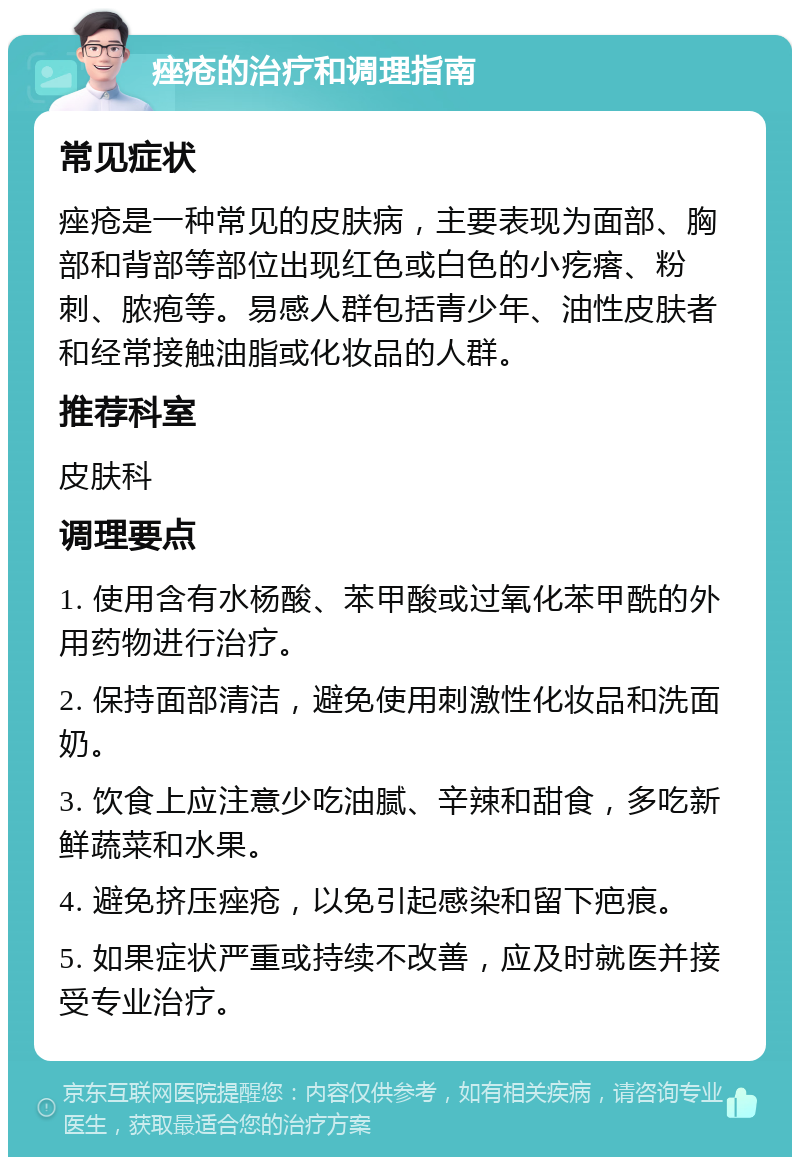 痤疮的治疗和调理指南 常见症状 痤疮是一种常见的皮肤病，主要表现为面部、胸部和背部等部位出现红色或白色的小疙瘩、粉刺、脓疱等。易感人群包括青少年、油性皮肤者和经常接触油脂或化妆品的人群。 推荐科室 皮肤科 调理要点 1. 使用含有水杨酸、苯甲酸或过氧化苯甲酰的外用药物进行治疗。 2. 保持面部清洁，避免使用刺激性化妆品和洗面奶。 3. 饮食上应注意少吃油腻、辛辣和甜食，多吃新鲜蔬菜和水果。 4. 避免挤压痤疮，以免引起感染和留下疤痕。 5. 如果症状严重或持续不改善，应及时就医并接受专业治疗。