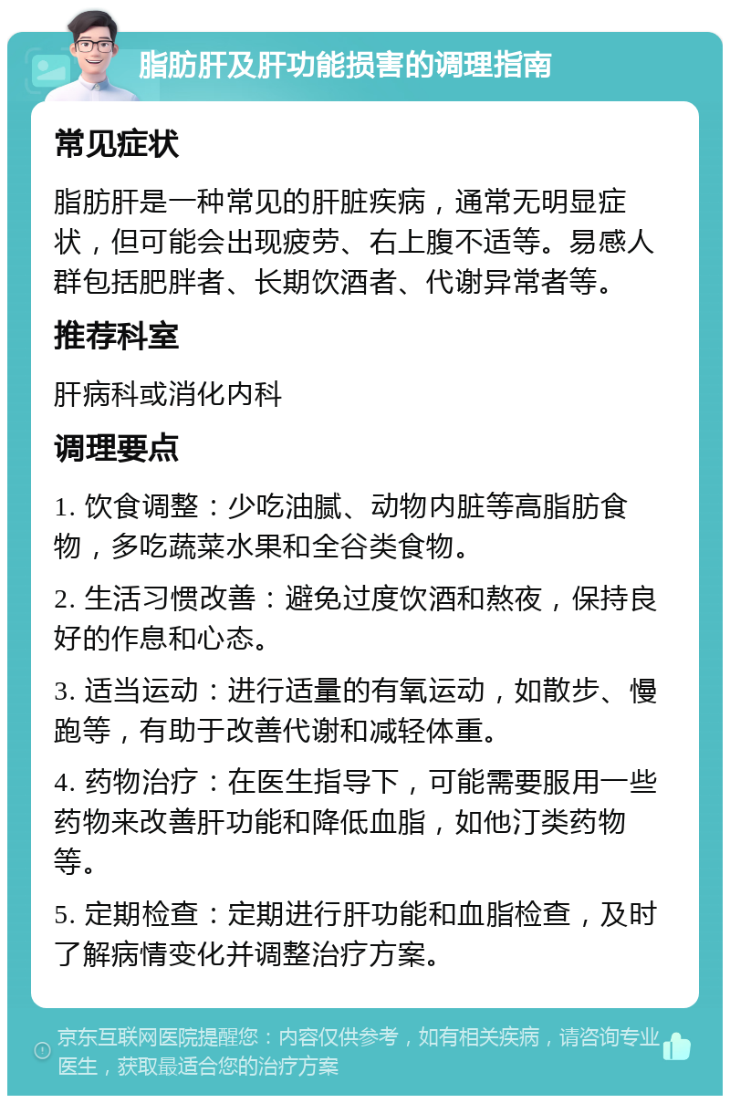 脂肪肝及肝功能损害的调理指南 常见症状 脂肪肝是一种常见的肝脏疾病，通常无明显症状，但可能会出现疲劳、右上腹不适等。易感人群包括肥胖者、长期饮酒者、代谢异常者等。 推荐科室 肝病科或消化内科 调理要点 1. 饮食调整：少吃油腻、动物内脏等高脂肪食物，多吃蔬菜水果和全谷类食物。 2. 生活习惯改善：避免过度饮酒和熬夜，保持良好的作息和心态。 3. 适当运动：进行适量的有氧运动，如散步、慢跑等，有助于改善代谢和减轻体重。 4. 药物治疗：在医生指导下，可能需要服用一些药物来改善肝功能和降低血脂，如他汀类药物等。 5. 定期检查：定期进行肝功能和血脂检查，及时了解病情变化并调整治疗方案。