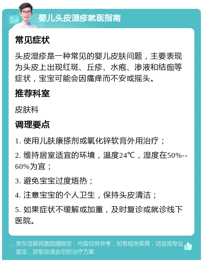 婴儿头皮湿疹就医指南 常见症状 头皮湿疹是一种常见的婴儿皮肤问题，主要表现为头皮上出现红斑、丘疹、水疱、渗液和结痂等症状，宝宝可能会因瘙痒而不安或摇头。 推荐科室 皮肤科 调理要点 1. 使用儿肤康搽剂或氧化锌软膏外用治疗； 2. 维持居室适宜的环境，温度24℃，湿度在50%--60%为宜； 3. 避免宝宝过度焐热； 4. 注意宝宝的个人卫生，保持头皮清洁； 5. 如果症状不缓解或加重，及时复诊或就诊线下医院。