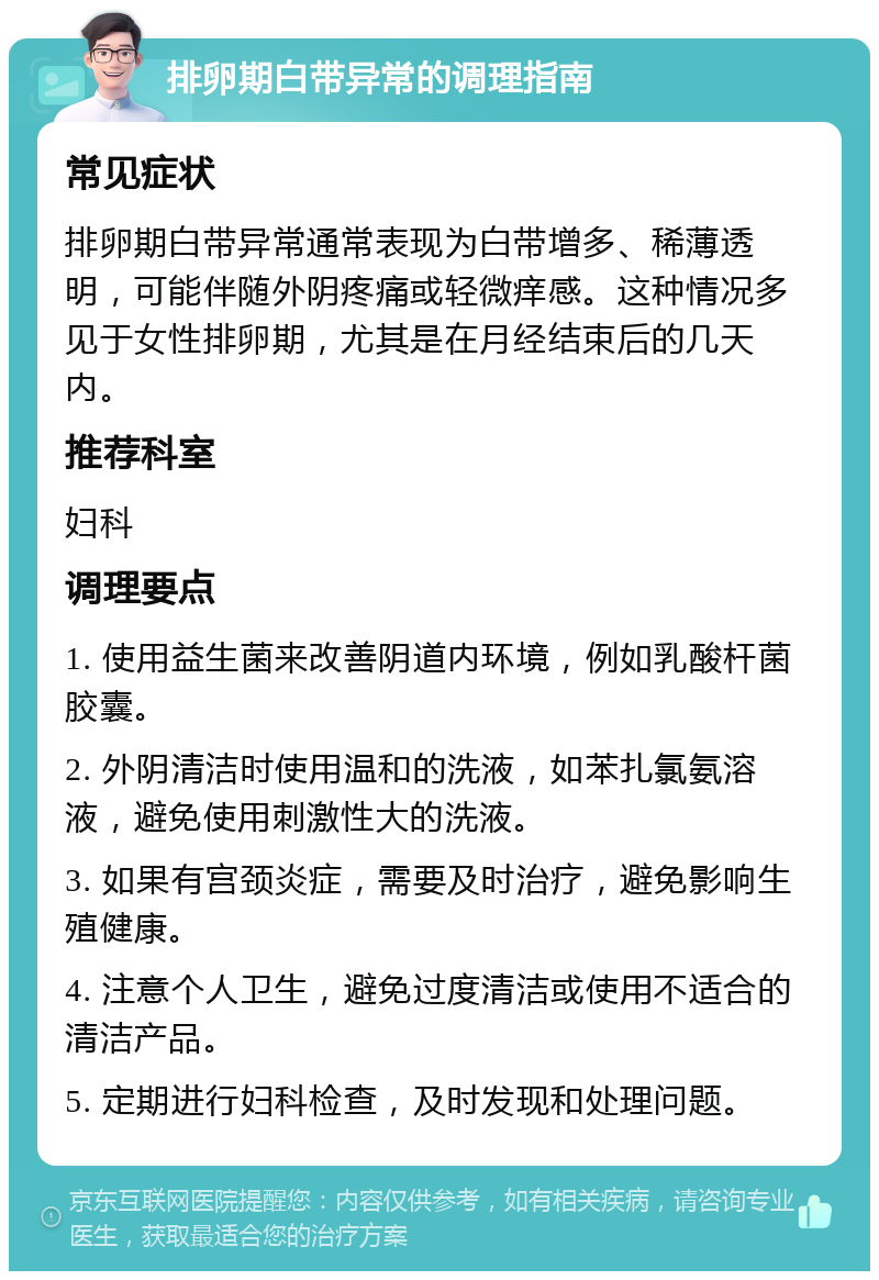 排卵期白带异常的调理指南 常见症状 排卵期白带异常通常表现为白带增多、稀薄透明，可能伴随外阴疼痛或轻微痒感。这种情况多见于女性排卵期，尤其是在月经结束后的几天内。 推荐科室 妇科 调理要点 1. 使用益生菌来改善阴道内环境，例如乳酸杆菌胶囊。 2. 外阴清洁时使用温和的洗液，如苯扎氯氨溶液，避免使用刺激性大的洗液。 3. 如果有宫颈炎症，需要及时治疗，避免影响生殖健康。 4. 注意个人卫生，避免过度清洁或使用不适合的清洁产品。 5. 定期进行妇科检查，及时发现和处理问题。