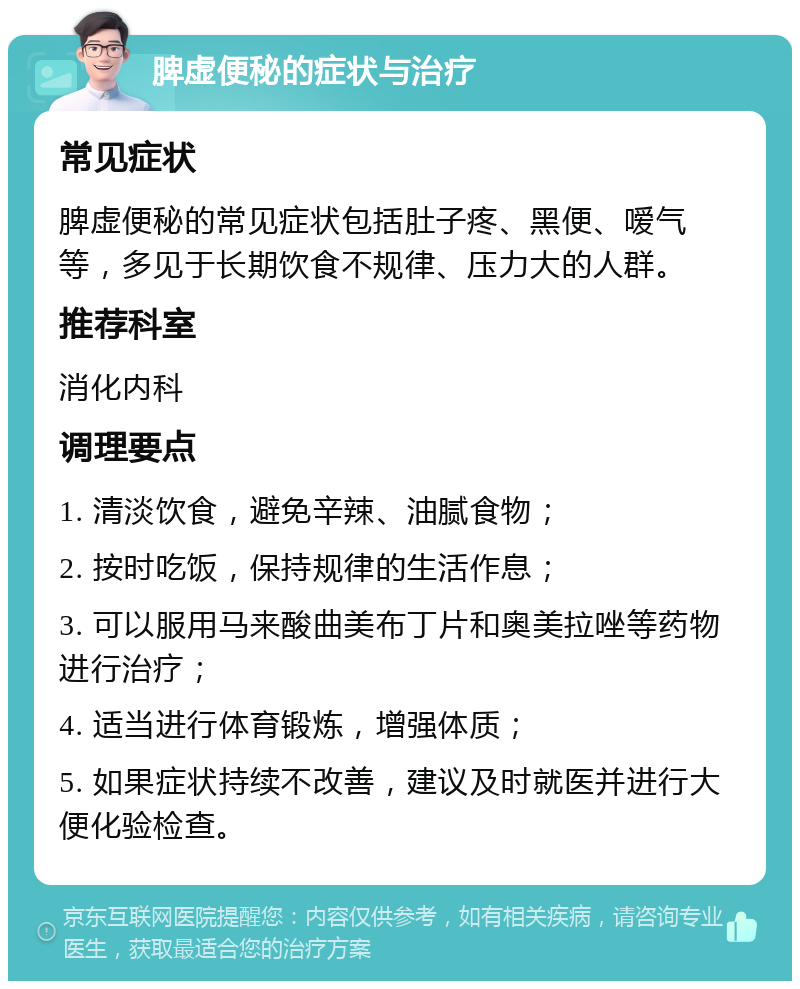 脾虚便秘的症状与治疗 常见症状 脾虚便秘的常见症状包括肚子疼、黑便、嗳气等，多见于长期饮食不规律、压力大的人群。 推荐科室 消化内科 调理要点 1. 清淡饮食，避免辛辣、油腻食物； 2. 按时吃饭，保持规律的生活作息； 3. 可以服用马来酸曲美布丁片和奥美拉唑等药物进行治疗； 4. 适当进行体育锻炼，增强体质； 5. 如果症状持续不改善，建议及时就医并进行大便化验检查。