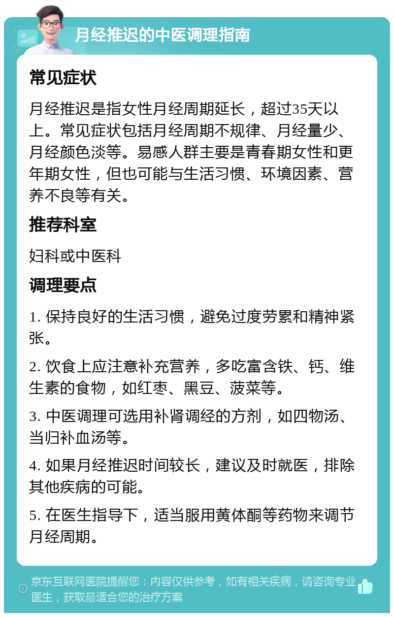 月经推迟的中医调理指南 常见症状 月经推迟是指女性月经周期延长，超过35天以上。常见症状包括月经周期不规律、月经量少、月经颜色淡等。易感人群主要是青春期女性和更年期女性，但也可能与生活习惯、环境因素、营养不良等有关。 推荐科室 妇科或中医科 调理要点 1. 保持良好的生活习惯，避免过度劳累和精神紧张。 2. 饮食上应注意补充营养，多吃富含铁、钙、维生素的食物，如红枣、黑豆、菠菜等。 3. 中医调理可选用补肾调经的方剂，如四物汤、当归补血汤等。 4. 如果月经推迟时间较长，建议及时就医，排除其他疾病的可能。 5. 在医生指导下，适当服用黄体酮等药物来调节月经周期。