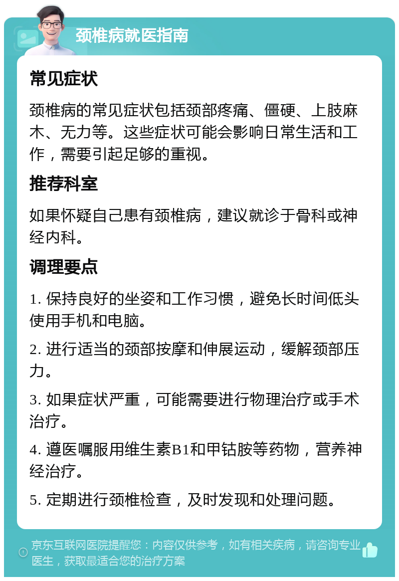 颈椎病就医指南 常见症状 颈椎病的常见症状包括颈部疼痛、僵硬、上肢麻木、无力等。这些症状可能会影响日常生活和工作，需要引起足够的重视。 推荐科室 如果怀疑自己患有颈椎病，建议就诊于骨科或神经内科。 调理要点 1. 保持良好的坐姿和工作习惯，避免长时间低头使用手机和电脑。 2. 进行适当的颈部按摩和伸展运动，缓解颈部压力。 3. 如果症状严重，可能需要进行物理治疗或手术治疗。 4. 遵医嘱服用维生素B1和甲钴胺等药物，营养神经治疗。 5. 定期进行颈椎检查，及时发现和处理问题。